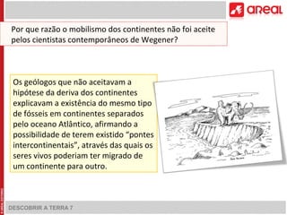 DESCOBRIR A TERRA 7
Os geólogos que não aceitavam a
hipótese da deriva dos continentes
explicavam a existência do mesmo tipo
de fósseis em continentes separados
pelo oceano Atlântico, afirmando a
possibilidade de terem existido “pontes
intercontinentais”, através das quais os
seres vivos poderiam ter migrado de
um continente para outro.
Por que razão o mobilismo dos continentes não foi aceite
pelos cientistas contemporâneos de Wegener?
 