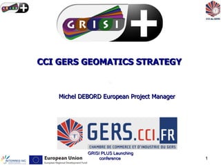CCI GERS GEOMATICS STRATEGY


    Michel DEBORD European Project Manager




             GRISI PLUS Launching
                  conference                 1
 