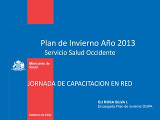 Plan de Invierno Año 2013
Servicio Salud Occidente
EU ROSA SILVA I.
Encargada Plan de invierno DGPA
JORNADA DE CAPACITACION EN RED
 