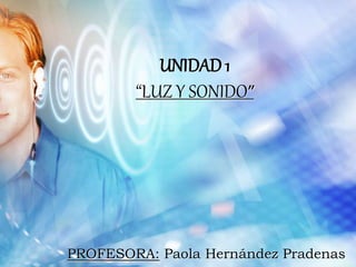UNIDAD 1
“LUZ Y SONIDO”
PROFESORA: Paola Hernández Pradenas
 