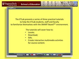 The ETLab presents a series of three practical tutorials  to help the ETLab students, staff and faculty   to familiarize themselves with the SMART BoardTMenvironment. The tutorials will cover how to: ,[object Object]