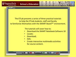 The ETLab presents a series of three practical tutorials  to help the ETLab students, staff and faculty   to familiarize themselves with the SMART BoardTM environment. The tutorials will cover how to: ,[object Object]