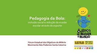 Pedagogia da Bola: 
inclusão social e redução da evasão 
escolar através do esporte 
Fórum Estadual dos Objetivos do Milênio 
Movimento Nós Podemos Santa Catarina 
 