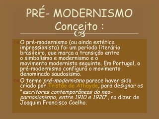 O pré-modernismo (ou ainda estética impressionista) foi um período literário brasileiro, que marca a transição entre o simbolismo e modernismo e o movimento modernista seguinte. Em Portugal, o pré-modernismo configura o movimento denominado saudosismo. O termo  pré-modernismo  parece haver sido criado por  Tristão de Athayde , para designar os " escritores contemporâneos do neo-parnasianismo, entre 1910 e 1920 ", no dizer de Joaquim Francisco Coelho. PRÉ- MODERNISMO Conceito : 
