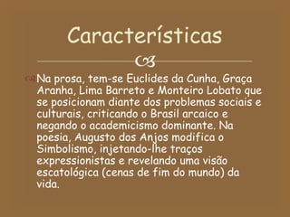 Na prosa, tem-se Euclides da Cunha, Graça Aranha, Lima Barreto e Monteiro Lobato que se posicionam diante dos problemas sociais e culturais, criticando o Brasil arcaico e negando o academicismo dominante. Na poesia, Augusto dos Anjos modifica o Simbolismo, injetando-lhe traços expressionistas e revelando uma visão escatológica (cenas de fim do mundo) da vida. Características 