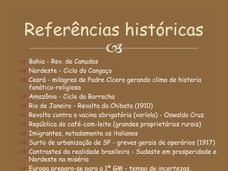 Bahia - Rev. de Canudos Nordeste - Ciclo do Cangaço Ceará - milagres de Padre Cícero gerando clima de histeria fanático-religiosa Amazônia - Ciclo da Borracha Rio de Janeiro - Revolta da Chibata (1910) Revolta contra a vacina obrigatória (varíola) - Oswaldo Cruz República do café-com-leite (grandes proprietários rurais) Imigrantes, notadamente os italianos Surto de urbanização de SP - greves gerais de operários (1917) Contrastes da realidade brasileira - Sudeste em prosperidade e Nordeste na miséria Europa prepara-se para a 1ª GM - tempo de incertezas. Referências históricas 