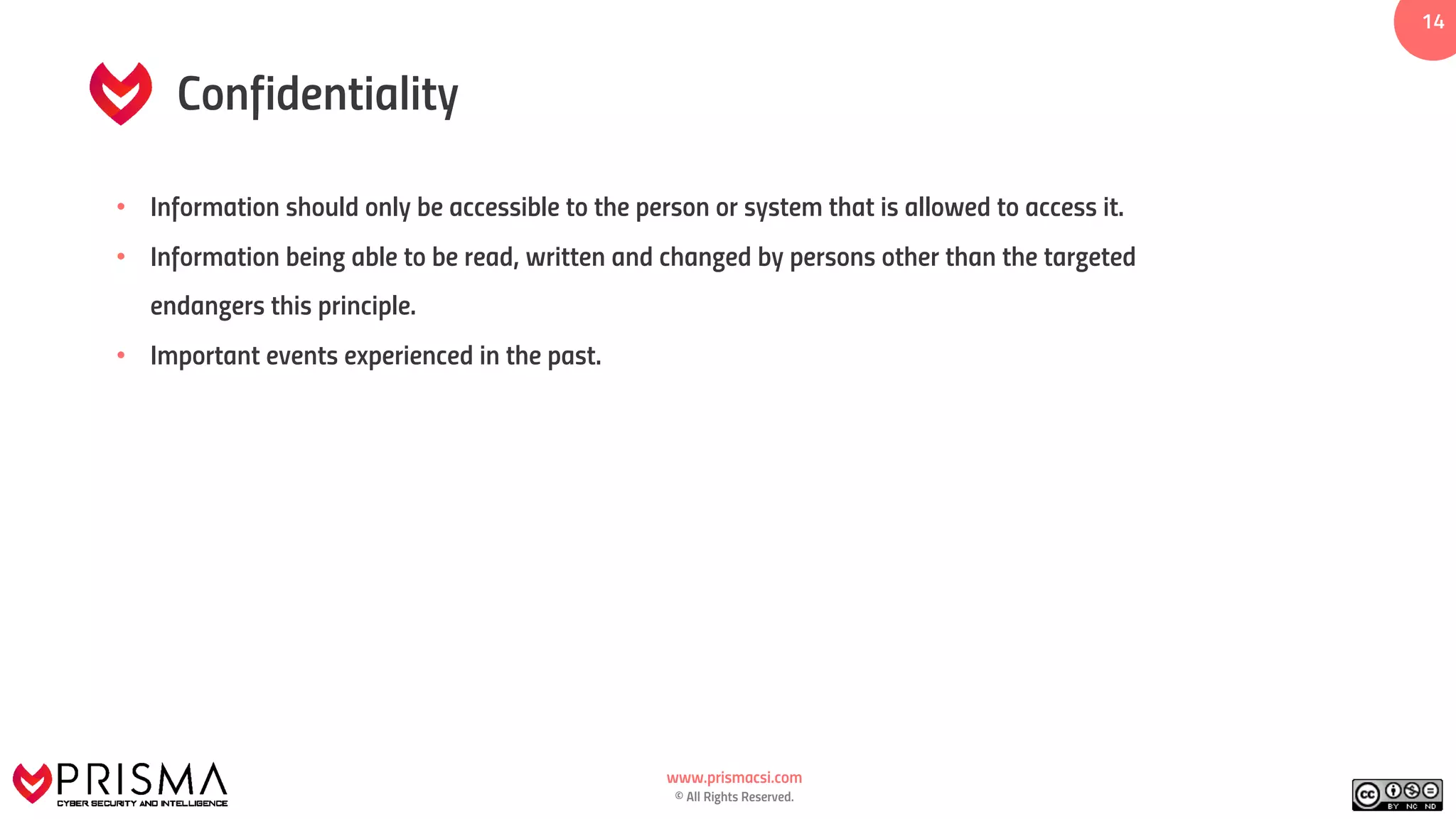 www.prismacsi.com
© All Rights Reserved.
1414
Confidentiality
• Information should only be accessible to the person or system that is allowed to access it.
• Information being able to be read, written and changed by persons other than the targeted
endangers this principle.
• Important events experienced in the past.
 