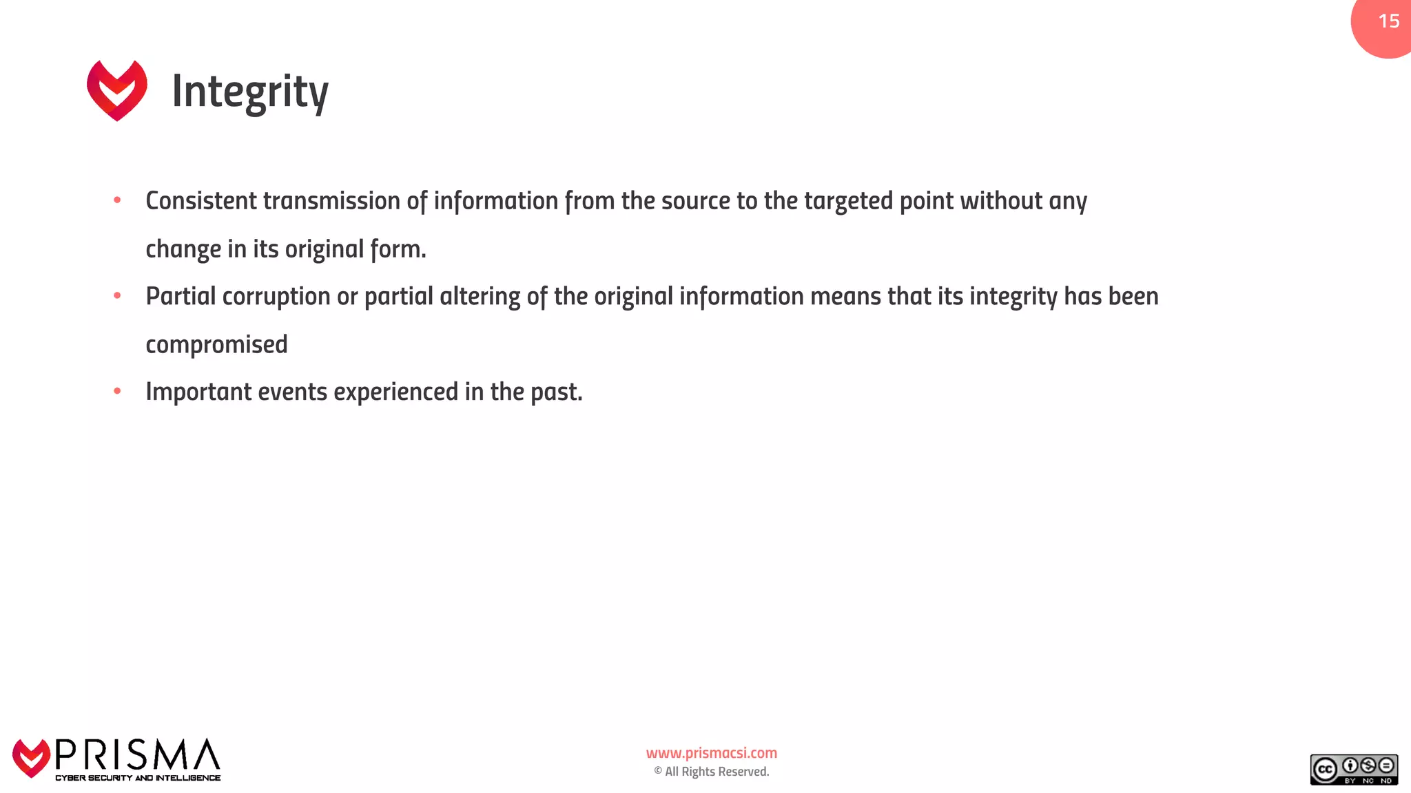 www.prismacsi.com
© All Rights Reserved.
1515
Integrity
• Consistent transmission of information from the source to the targeted point without any
change in its original form.
• Partial corruption or partial altering of the original information means that its integrity has been
compromised
• Important events experienced in the past.
 