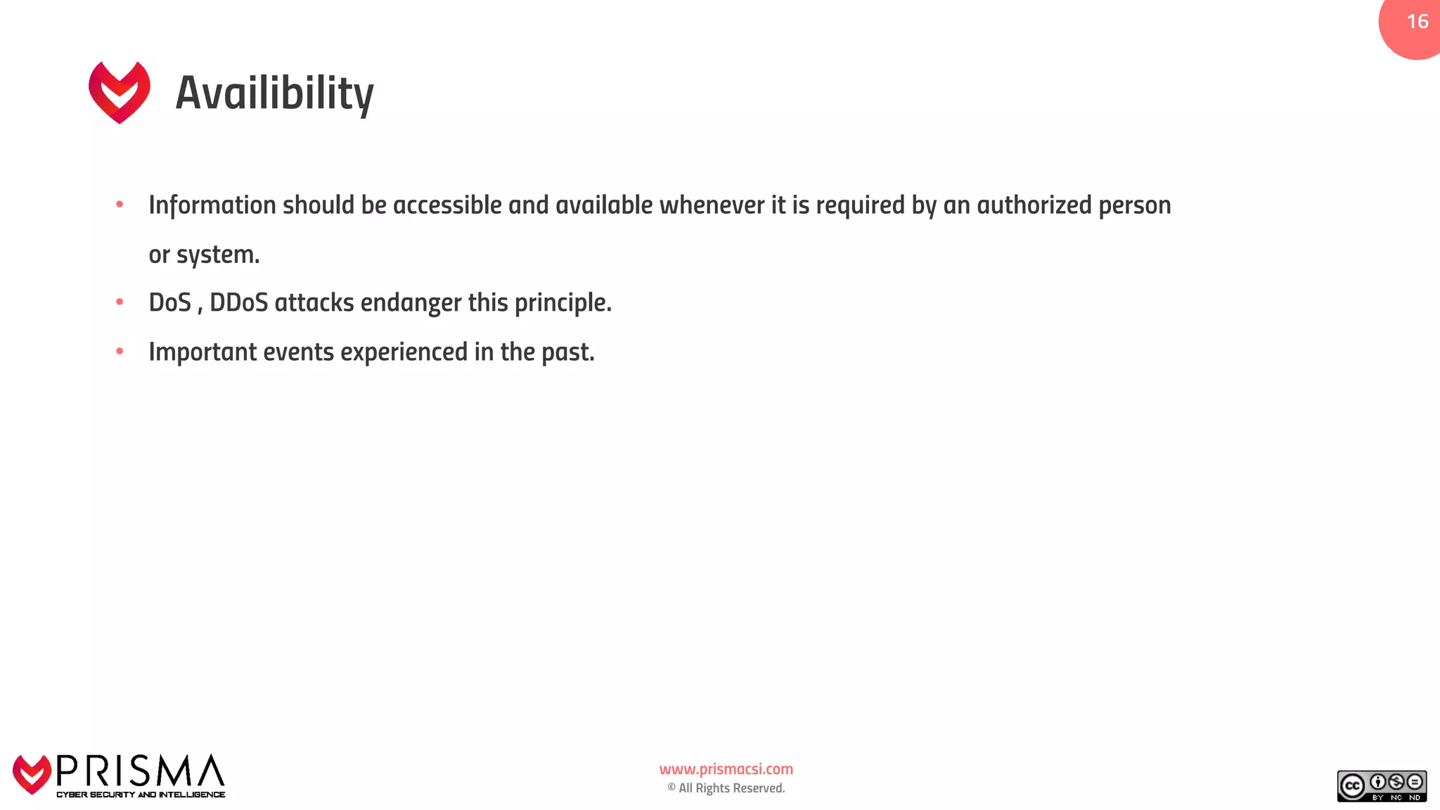 www.prismacsi.com
© All Rights Reserved.
1616
Availibility
• Information should be accessible and available whenever it is required by an authorized person
or system.
• DoS , DDoS attacks endanger this principle.
• Important events experienced in the past.
 