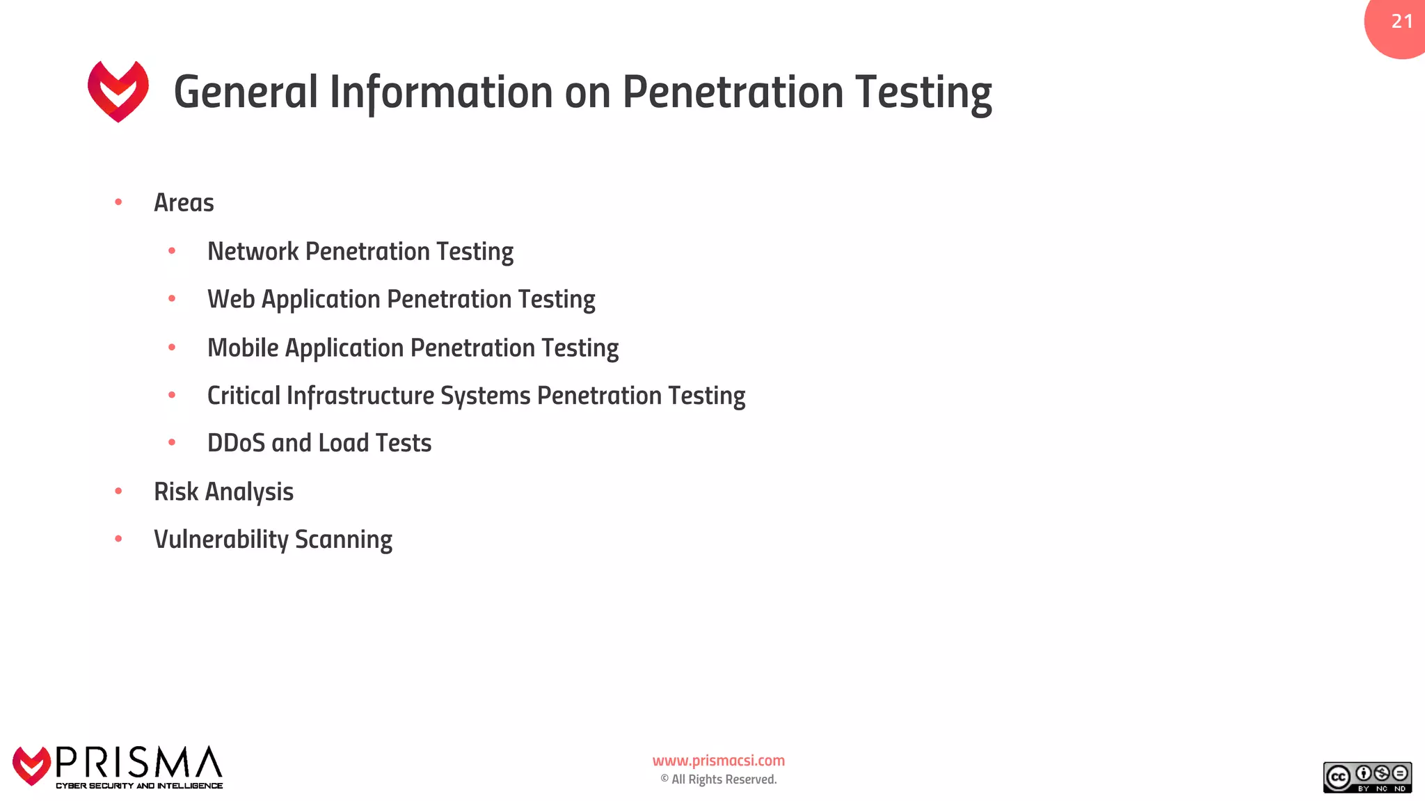 www.prismacsi.com
© All Rights Reserved.
2121
General Information on Penetration Testing
• Areas
• Network Penetration Testing
• Web Application Penetration Testing
• Mobile Application Penetration Testing
• Critical Infrastructure Systems Penetration Testing
• DDoS and Load Tests
• Risk Analysis
• Vulnerability Scanning
 