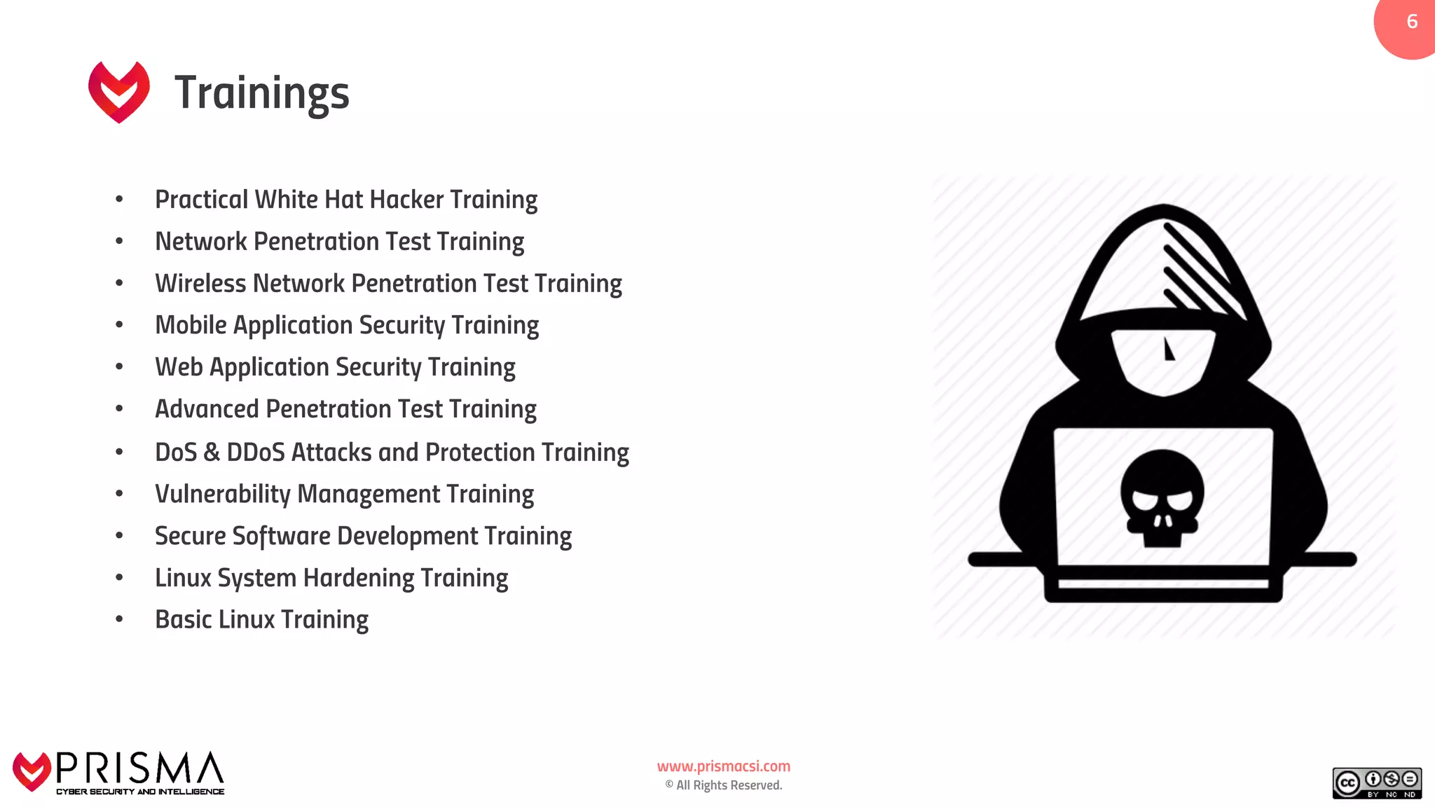 www.prismacsi.com
© All Rights Reserved.
66
• Practical White Hat Hacker Training
• Network Penetration Test Training
• Wireless Network Penetration Test Training
• Mobile Application Security Training
• Web Application Security Training
• Advanced Penetration Test Training
• DoS & DDoS Attacks and Protection Training
• Vulnerability Management Training
• Secure Software Development Training
• Linux System Hardening Training
• Basic Linux Training
Trainings
 