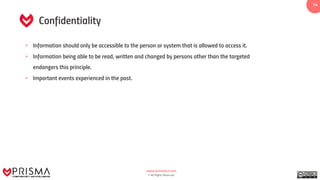 www.prismacsi.com
© All Rights Reserved.
1414
Confidentiality
• Information should only be accessible to the person or system that is allowed to access it.
• Information being able to be read, written and changed by persons other than the targeted
endangers this principle.
• Important events experienced in the past.
 