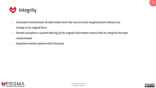 www.prismacsi.com
© All Rights Reserved.
1515
Integrity
• Consistent transmission of information from the source to the targeted point without any
change in its original form.
• Partial corruption or partial altering of the original information means that its integrity has been
compromised
• Important events experienced in the past.
 
