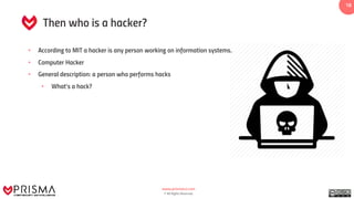 www.prismacsi.com
© All Rights Reserved.
1818
Then who is a hacker?
• According to MIT a hacker is any person working on information systems.
• Computer Hacker
• General description: a person who performs hacks
• What’s a hack?
 