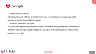 www.prismacsi.com
© All Rights Reserved.
1919
Concepts
• Penetration Test, Pentest
Attempt by hackers to infiltrate targeted systems using various tools and techniques, thereafter
reporting all identified vulnerabilities in detail.
• Pentester, Penetration Test expert
The person who implements/applies the concept of penetration testing and develops themsselves in
the field of cyber security. Keeps track of current techniques and researches carried out by hackers
hence stays up to date.
 