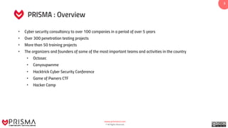 www.prismacsi.com
© All Rights Reserved.
33
PRISMA : Overview
• Cyber security consultancy to over 100 companies in a period of over 5 years
• Over 300 penetration testing projects
• More than 50 training projects
• The organizers and founders of some of the most important teams and activities in the country
• Octosec
• Canyoupwnme
• Hacktrick Cyber Security Conference
• Game of Pwners CTF
• Hacker Camp
 