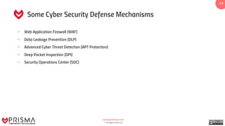 www.prismacsi.com
© All Rights Reserved.
4545
Some Cyber Security Defense Mechanisms
• Web Application Firewall (WAF)
• Data Leakage Prevention (DLP)
• Advanced Cyber Threat Detection (APT Protection)
• Deep Packet Inspection (DPI)
• Security Operations Center (SOC)
 