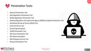 www.prismacsi.com
© All Rights Reserved.
55
• Network Penetration Test
• Web Application Penetration Test
• Mobile Application Penetration Test
• Banking Regulation and Supervision Agency (BRSA) Compliant Penetration Test
• Distributed Denial-of-Service (DDoS) Test
• Load and Stress Test
• Social EngineeringTest
• SCADA Penetration Test
• Red Team Penetration Test
• APT Attack Simulation
• Mail Gateway Security Test
• Physical Penetration Test
Penetration Tests
 