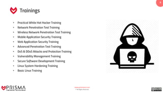 www.prismacsi.com
© All Rights Reserved.
66
• Practical White Hat Hacker Training
• Network Penetration Test Training
• Wireless Network Penetration Test Training
• Mobile Application Security Training
• Web Application Security Training
• Advanced Penetration Test Training
• DoS & DDoS Attacks and Protection Training
• Vulnerability Management Training
• Secure Software Development Training
• Linux System Hardening Training
• Basic Linux Training
Trainings
 
