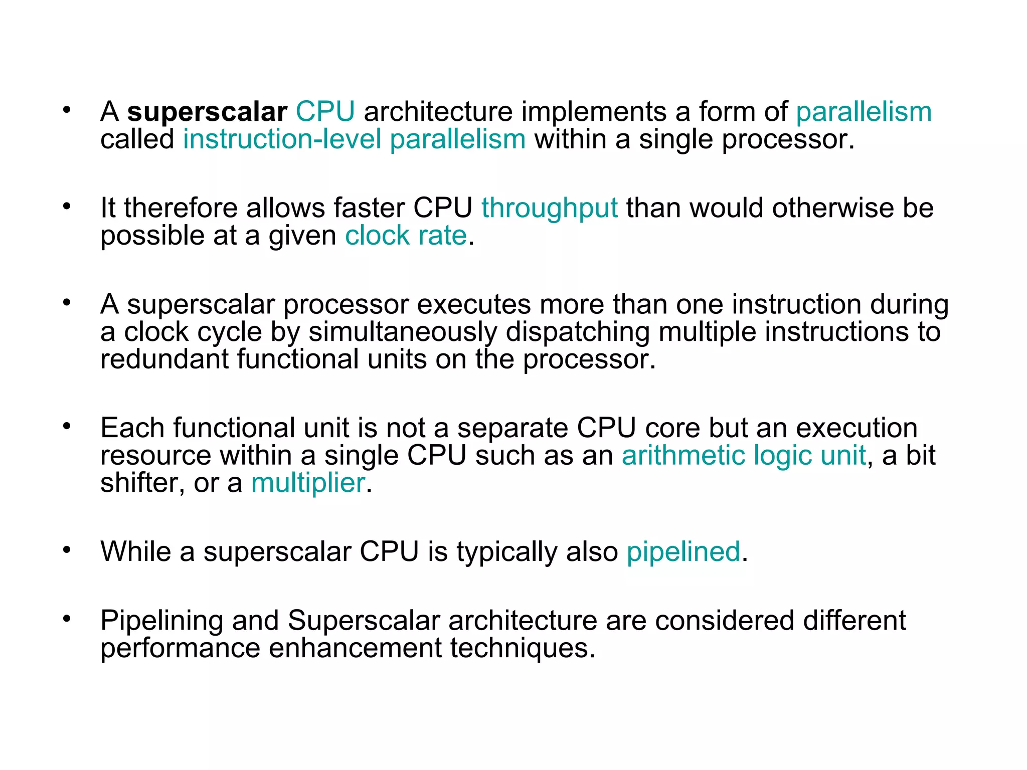 A  superscalar   CPU  architecture implements a form of  parallelism  called  instruction-level parallelism  within a single processor. It therefore allows faster CPU  throughput  than would otherwise be possible at a given  clock rate .  A superscalar processor executes more than one instruction during a clock cycle by simultaneously dispatching multiple instructions to redundant functional units on the processor.  Each functional unit is not a separate CPU core but an execution resource within a single CPU such as an  arithmetic logic unit , a bit shifter, or a  multiplier . While a superscalar CPU is typically also  pipelined . Pipelining and Superscalar architecture are considered different performance enhancement techniques. 