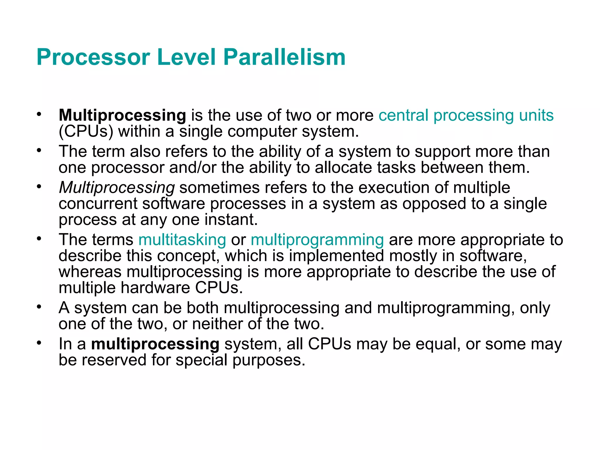Processor Level Parallelism Multiprocessing  is the use of two or more  central processing units  (CPUs) within a single computer system.  The term also refers to the ability of a system to support more than one processor and/or the ability to allocate tasks between them.  Multiprocessing  sometimes refers to the execution of multiple concurrent software processes in a system as opposed to a single process at any one instant.  The terms  multitasking  or  multiprogramming  are more appropriate to describe this concept, which is implemented mostly in software, whereas multiprocessing is more appropriate to describe the use of multiple hardware CPUs.  A system can be both multiprocessing and multiprogramming, only one of the two, or neither of the two. In a  multiprocessing  system, all CPUs may be equal, or some may be reserved for special purposes.  