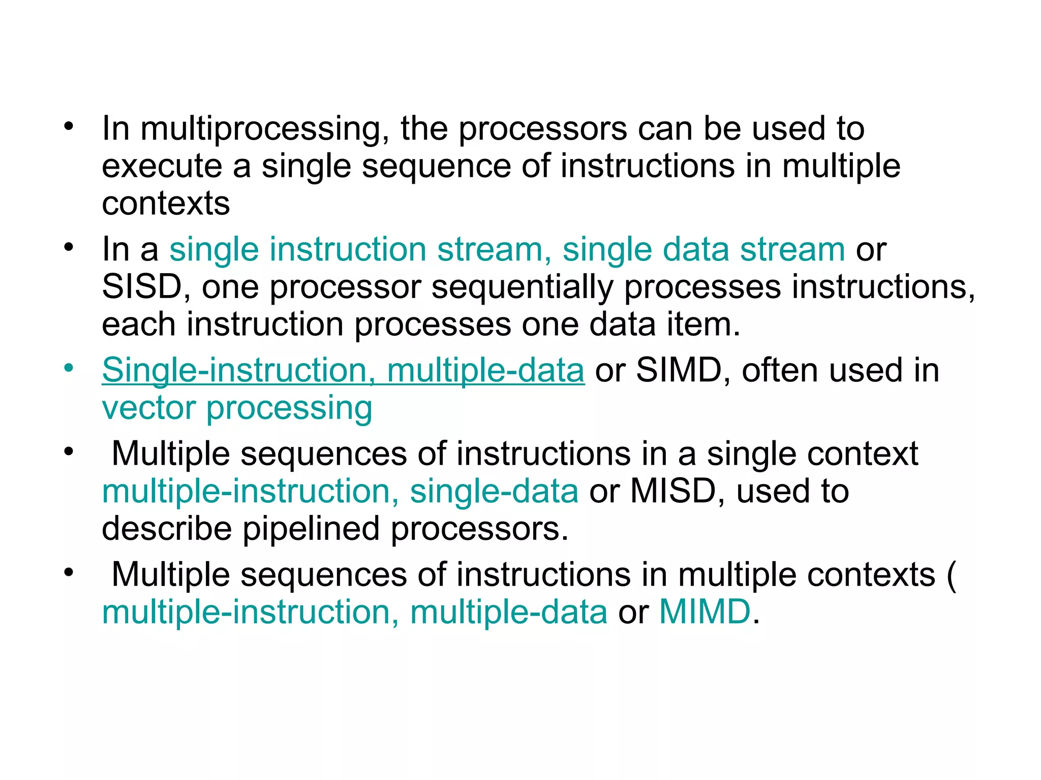 In multiprocessing, the processors can be used to execute a single sequence of instructions in multiple contexts  In a  single instruction stream, single data stream  or SISD, one processor sequentially processes instructions, each instruction processes one data item. S ingle-instruction, multiple-data  or SIMD, often used in  vector processing Multiple sequences of instructions in a single context  multiple-instruction, single-data  or MISD, used to describe pipelined processors. Multiple sequences of instructions in multiple contexts ( multiple-instruction, multiple-data  or  MIMD . 