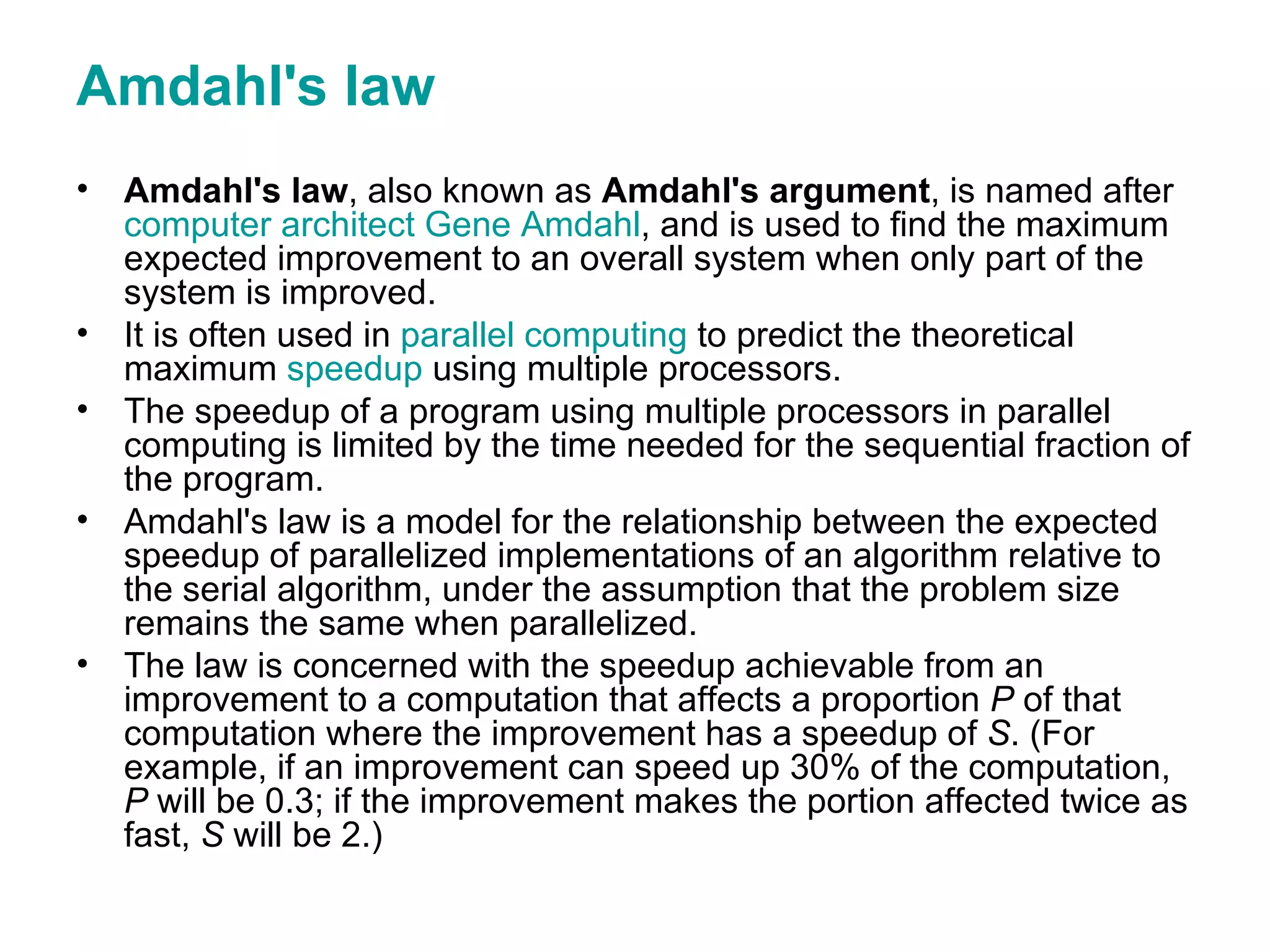 Amdahl's law Amdahl's law , also known as  Amdahl's argument , is named after  computer architect   Gene Amdahl , and is used to find the maximum expected improvement to an overall system when only part of the system is improved.  It is often used in  parallel computing  to predict the theoretical maximum  speedup  using multiple processors. The speedup of a program using multiple processors in parallel computing is limited by the time needed for the sequential fraction of the program.  Amdahl's law is a model for the relationship between the expected speedup of parallelized implementations of an algorithm relative to the serial algorithm, under the assumption that the problem size remains the same when parallelized.  The law is concerned with the speedup achievable from an improvement to a computation that affects a proportion  P  of that computation where the improvement has a speedup of  S . (For example, if an improvement can speed up 30% of the computation,  P  will be 0.3; if the improvement makes the portion affected twice as fast,  S  will be 2.)  