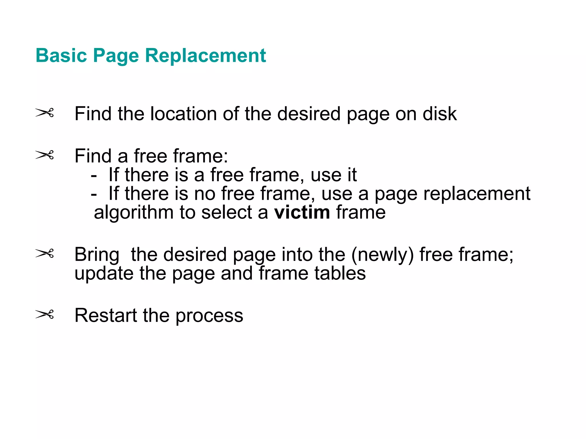 Basic Page Replacement Find the location of the desired page on disk Find a free frame:   -  If there is a free frame, use it   -  If there is no free frame, use a page replacement  algorithm to select a  victim  frame Bring  the desired page into the (newly) free frame; update the page and frame tables Restart the process 