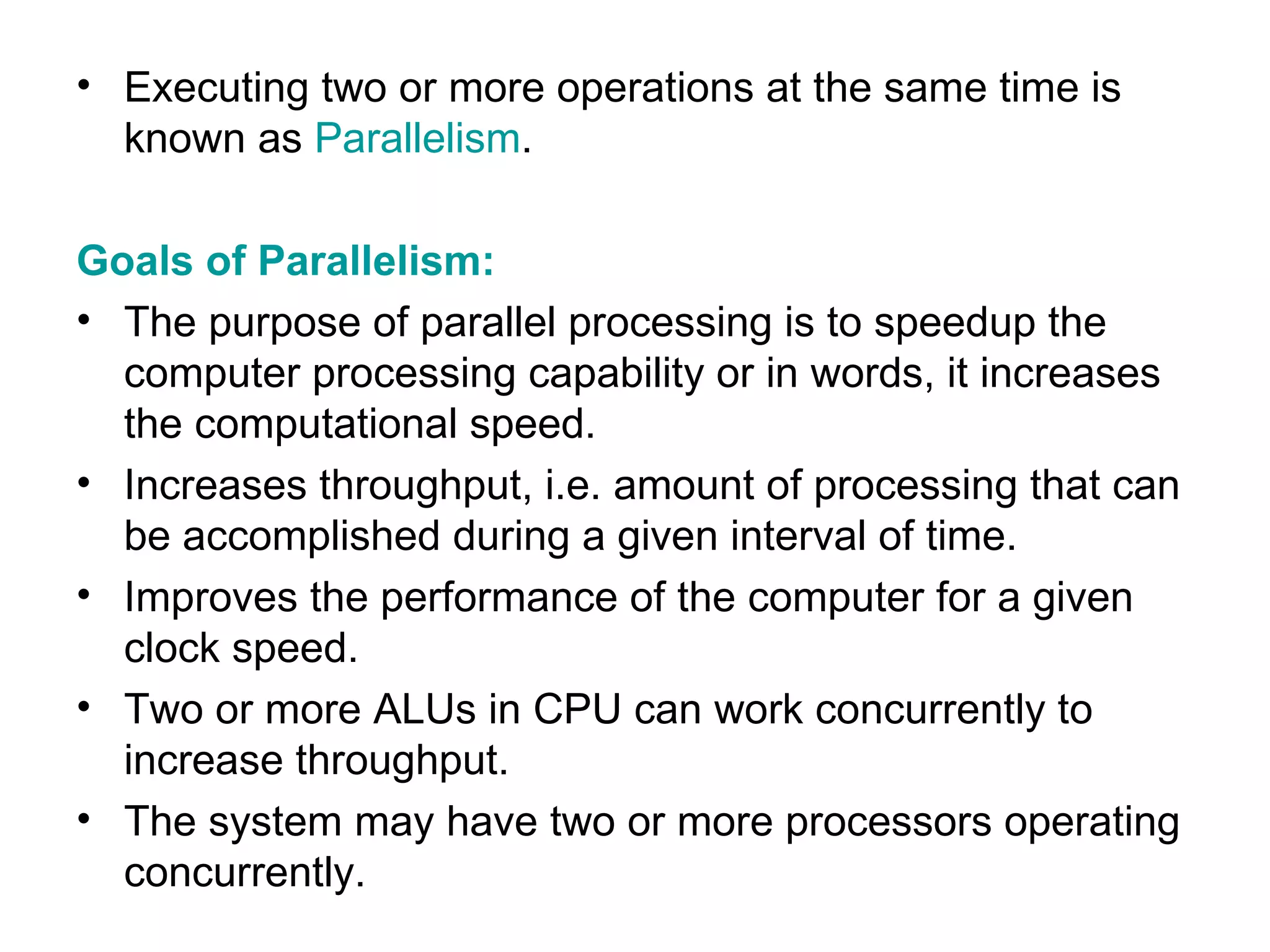 Executing two or more operations at the same time is known as  Parallelism . Goals of Parallelism: The purpose of parallel processing is to speedup the computer processing capability or in words, it increases the computational speed. Increases throughput, i.e. amount of processing that can be accomplished during a given interval of time. Improves the performance of the computer for a given clock speed. Two or more ALUs in CPU can work concurrently to increase throughput. The system may have two or more processors operating concurrently. 