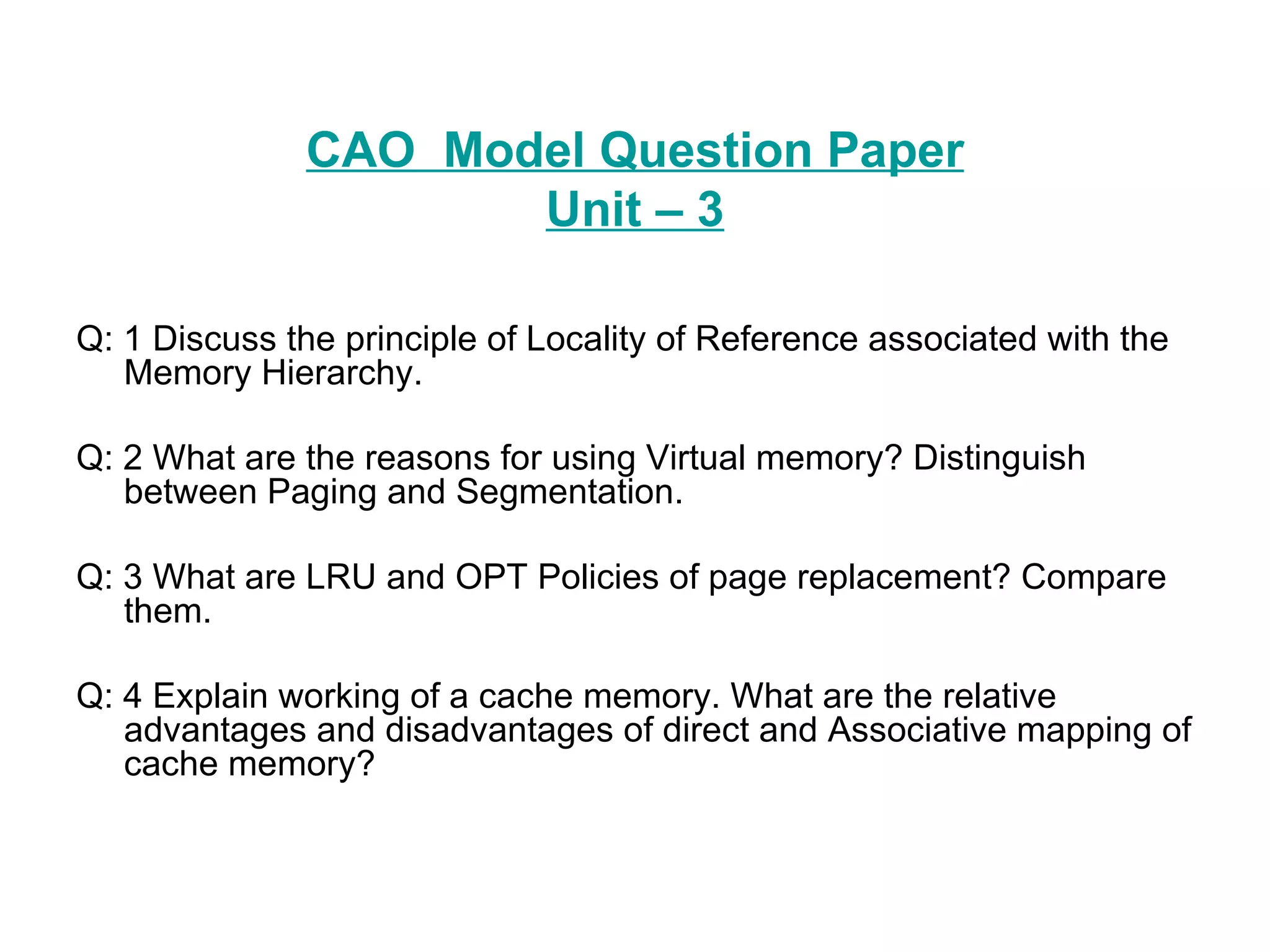 CAO  Model Question Paper Unit – 3 Q: 1 Discuss the principle of Locality of Reference associated with the Memory Hierarchy. Q: 2 What are the reasons for using Virtual memory? Distinguish between Paging and Segmentation. Q: 3 What are LRU and OPT Policies of page replacement? Compare them. Q: 4 Explain working of a cache memory. What are the relative advantages and disadvantages of direct and Associative mapping of cache memory? 