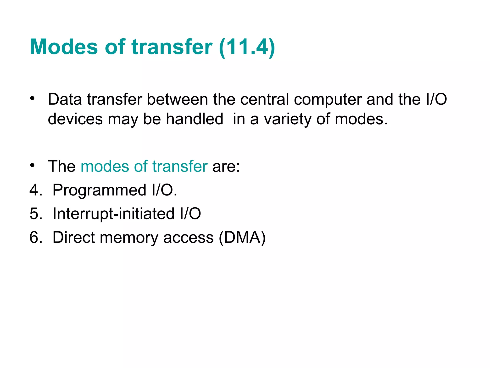 Modes of transfer (11.4) Data transfer between the central computer and the I/O devices may be handled  in a variety of modes. The  modes of transfer  are: Programmed I/O. Interrupt-initiated I/O Direct memory access (DMA) 