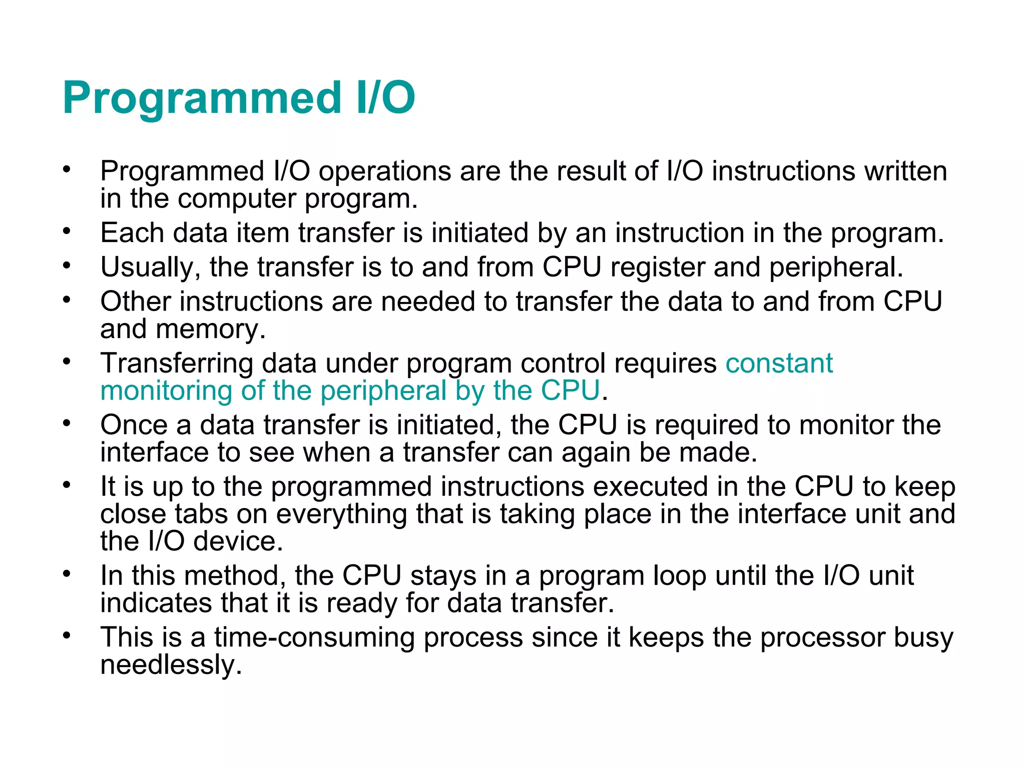 Programmed I/O Programmed I/O operations are the result of I/O instructions written in the computer program. Each data item transfer is initiated by an instruction in the program. Usually, the transfer is to and from CPU register and peripheral. Other instructions are needed to transfer the data to and from CPU and memory. Transferring data under program control requires  constant monitoring of the peripheral by the CPU . Once a data transfer is initiated, the CPU is required to monitor the interface to see when a transfer can again be made. It is up to the programmed instructions executed in the CPU to keep close tabs on everything that is taking place in the interface unit and the I/O device. In this method, the CPU stays in a program loop until the I/O unit indicates that it is ready for data transfer. This is a time-consuming process since it keeps the processor busy needlessly. 