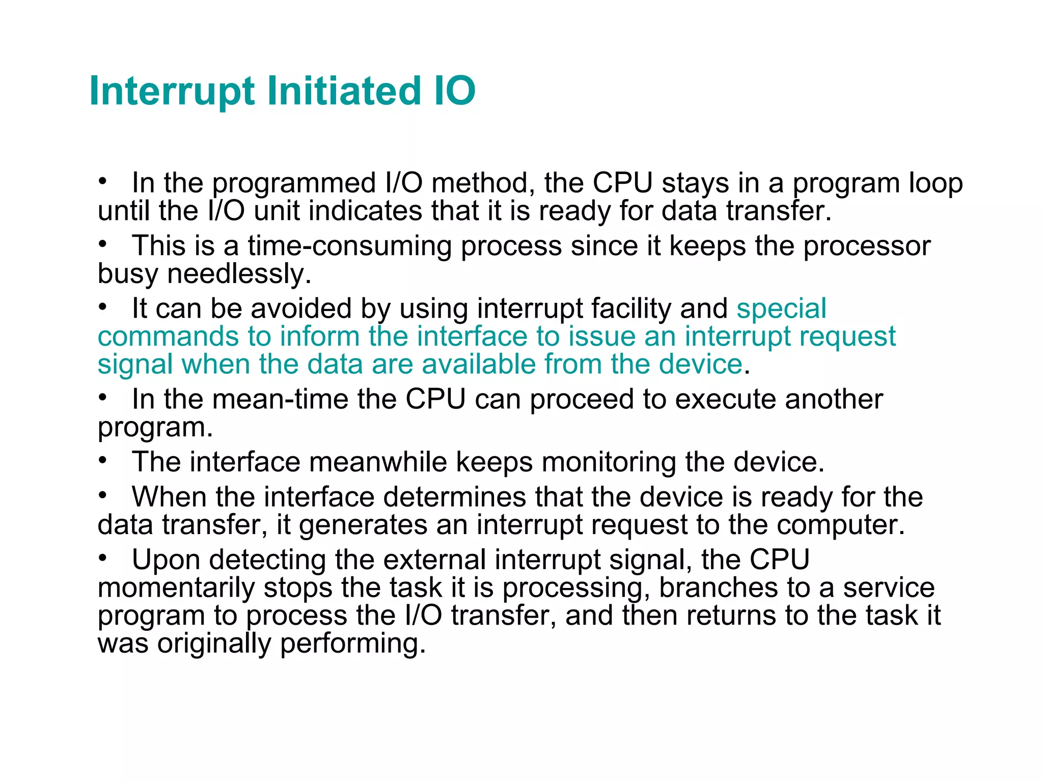 Interrupt Initiated IO In the programmed I/O method, the CPU stays in a program loop until the I/O unit indicates that it is ready for data transfer. This is a time-consuming process since it keeps the processor busy needlessly. It can be avoided by using interrupt facility and  special commands to inform the interface to issue an interrupt request signal when the data are available from the device . In the mean-time the CPU can proceed to execute another program. The interface meanwhile keeps monitoring the device. When the interface determines that the device is ready for the data transfer, it generates an interrupt request to the computer. Upon detecting the external interrupt signal, the CPU momentarily stops the task it is processing, branches to a service program to process the I/O transfer, and then returns to the task it was originally performing. 