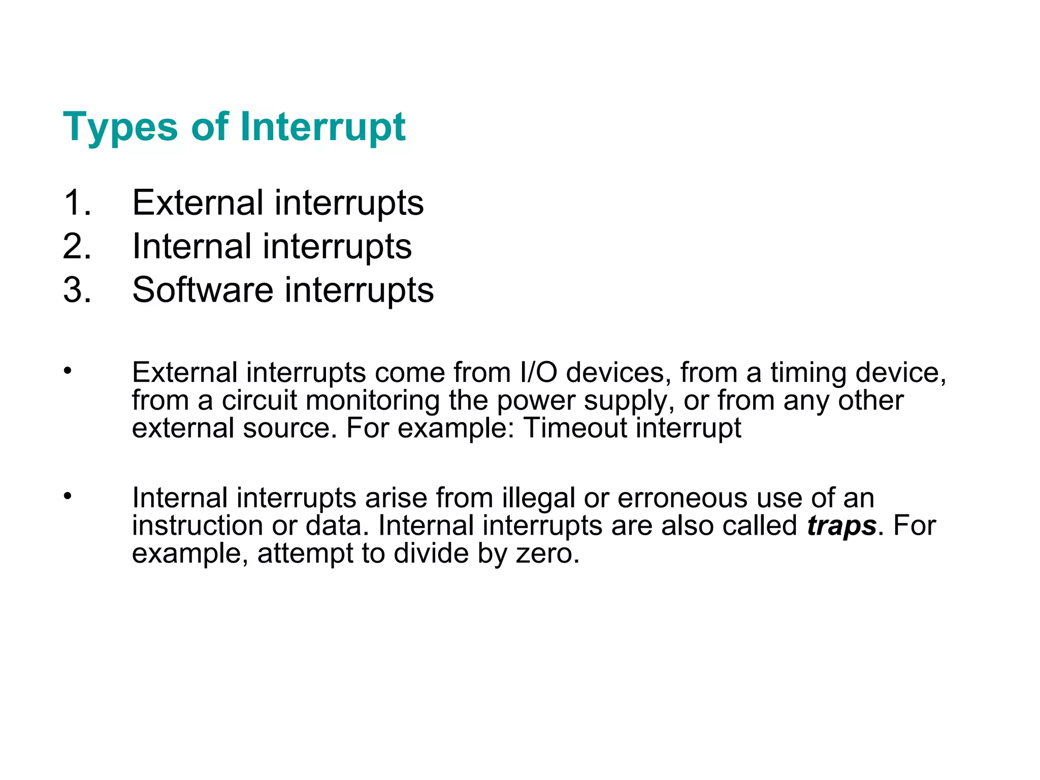 Types of Interrupt External interrupts Internal interrupts Software interrupts External interrupts come from I/O devices, from a timing device, from a circuit monitoring the power supply, or from any other external source. For example: Timeout interrupt Internal interrupts arise from illegal or erroneous use of an instruction or data. Internal interrupts are also called  traps . For example, attempt to divide by zero. 