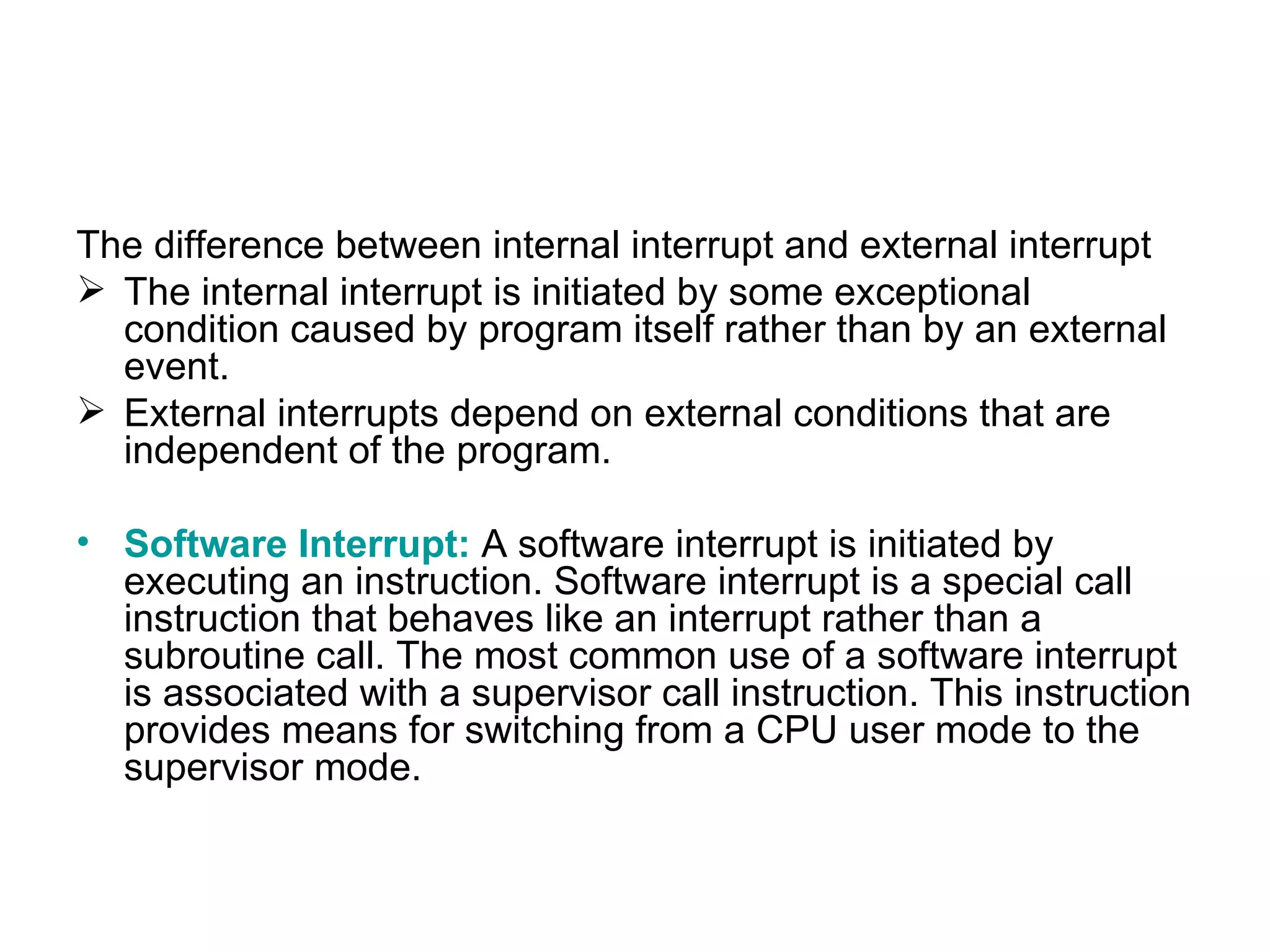The difference between internal interrupt and external interrupt  The internal interrupt is initiated by some exceptional condition caused by program itself rather than by an external event.  External interrupts depend on external conditions that are independent of the program. Software Interrupt:   A software interrupt is initiated by executing an instruction. Software interrupt is a special call instruction that behaves like an interrupt rather than a subroutine call. The most common use of a software interrupt is associated with a supervisor call instruction. This instruction provides means for switching from a CPU user mode to the supervisor mode. 