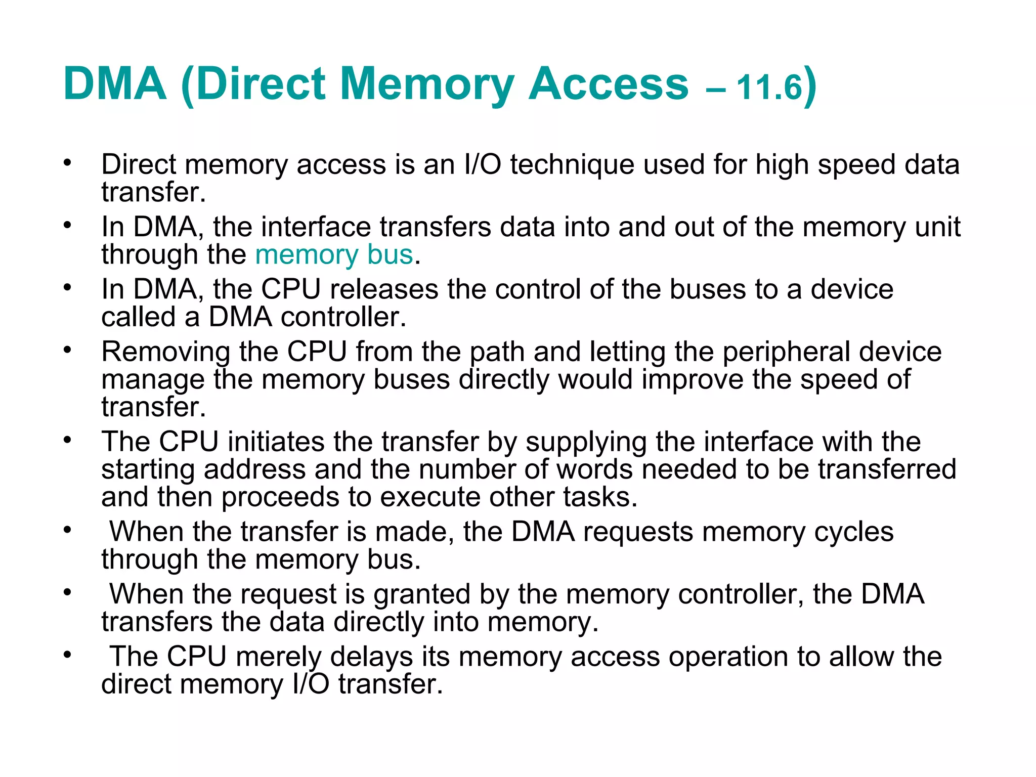 DMA (Direct Memory Access   – 11.6 ) Direct memory access is an I/O technique used for high speed data transfer. In DMA, the interface transfers data into and out of the memory unit through the  memory bus . In DMA, the CPU releases the control of the buses to a device called a DMA controller. Removing the CPU from the path and letting the peripheral device manage the memory buses directly would improve the speed of transfer. The CPU initiates the transfer by supplying the interface with the starting address and the number of words needed to be transferred and then proceeds to execute other tasks. When the transfer is made, the DMA requests memory cycles through the memory bus. When the request is granted by the memory controller, the DMA transfers the data directly into memory.  The CPU merely delays its memory access operation to allow the direct memory I/O transfer. 