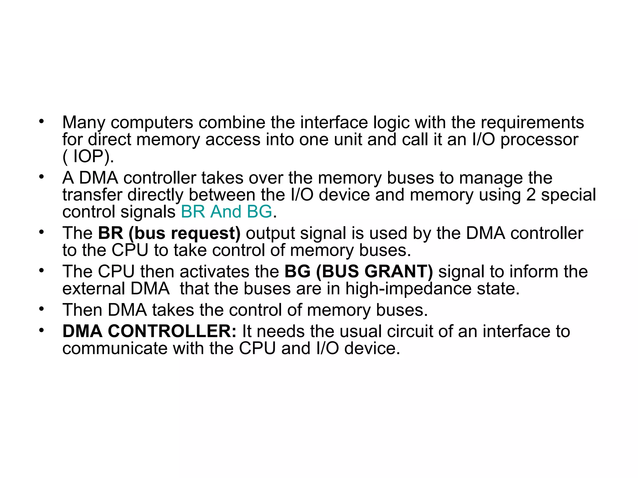Many computers combine the interface logic with the requirements for direct memory access into one unit and call it an I/O processor  ( IOP). A DMA controller takes over the memory buses to manage the transfer directly between the I/O device and memory using 2 special control signals  BR And BG . The  BR   (bus request)  output signal is used by the DMA controller to the CPU to take control of memory buses. The CPU then activates the  BG   (BUS GRANT)  signal to inform the external DMA  that the buses are in high-impedance state. Then DMA takes the control of memory buses. DMA CONTROLLER:  It needs the usual circuit of an interface to communicate with the CPU and I/O device.  