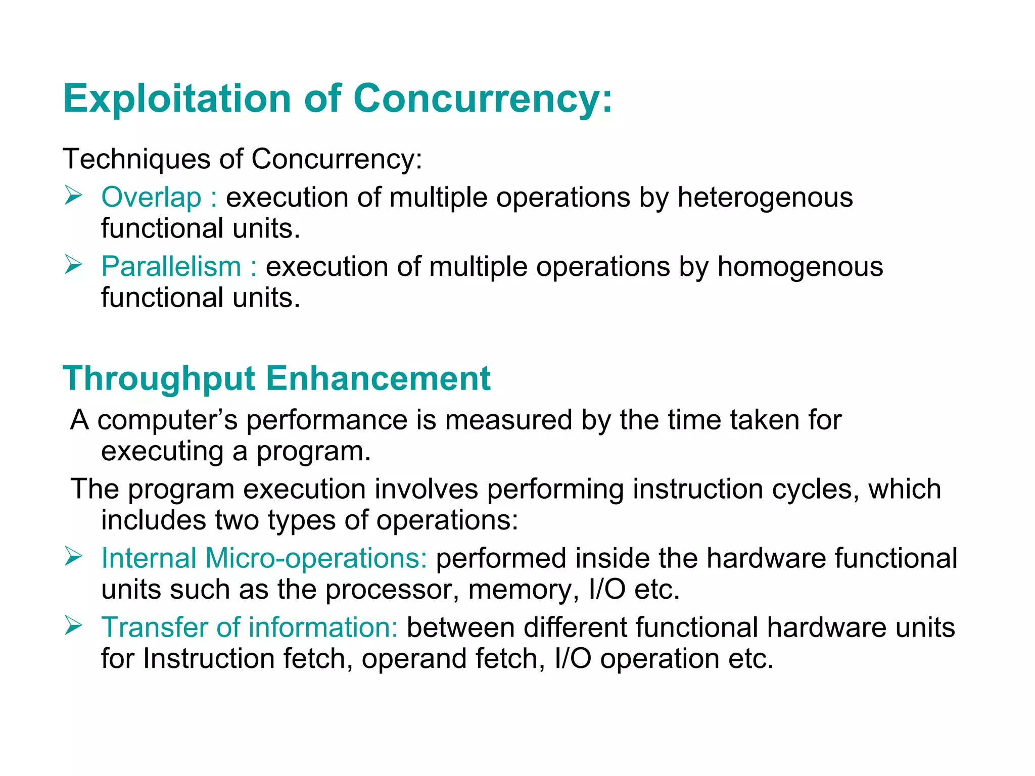 Exploitation of Concurrency: Techniques of Concurrency: Overlap :  execution of multiple operations by heterogenous functional units. Parallelism :  execution of multiple operations by homogenous functional units. Throughput Enhancement A computer’s performance is measured by the time taken for executing a program.  The program execution involves performing instruction cycles, which includes two types of operations: Internal Micro-operations:  performed inside the hardware functional units such as the processor, memory, I/O etc. Transfer of information:  between different functional hardware units for Instruction fetch, operand fetch, I/O operation etc. 