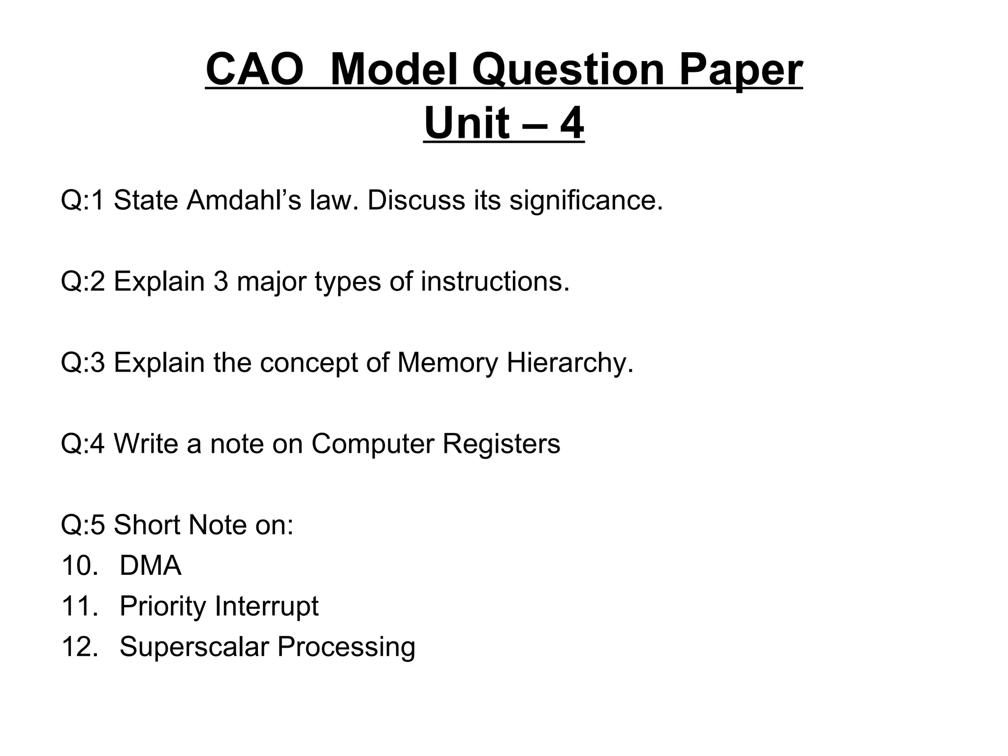 CAO  Model Question Paper Unit – 4 Q:1 State Amdahl’s law. Discuss its significance. Q:2 Explain 3 major types of instructions. Q:3 Explain the concept of Memory Hierarchy. Q:4 Write a note on Computer Registers Q:5 Short Note on: DMA Priority Interrupt Superscalar Processing 