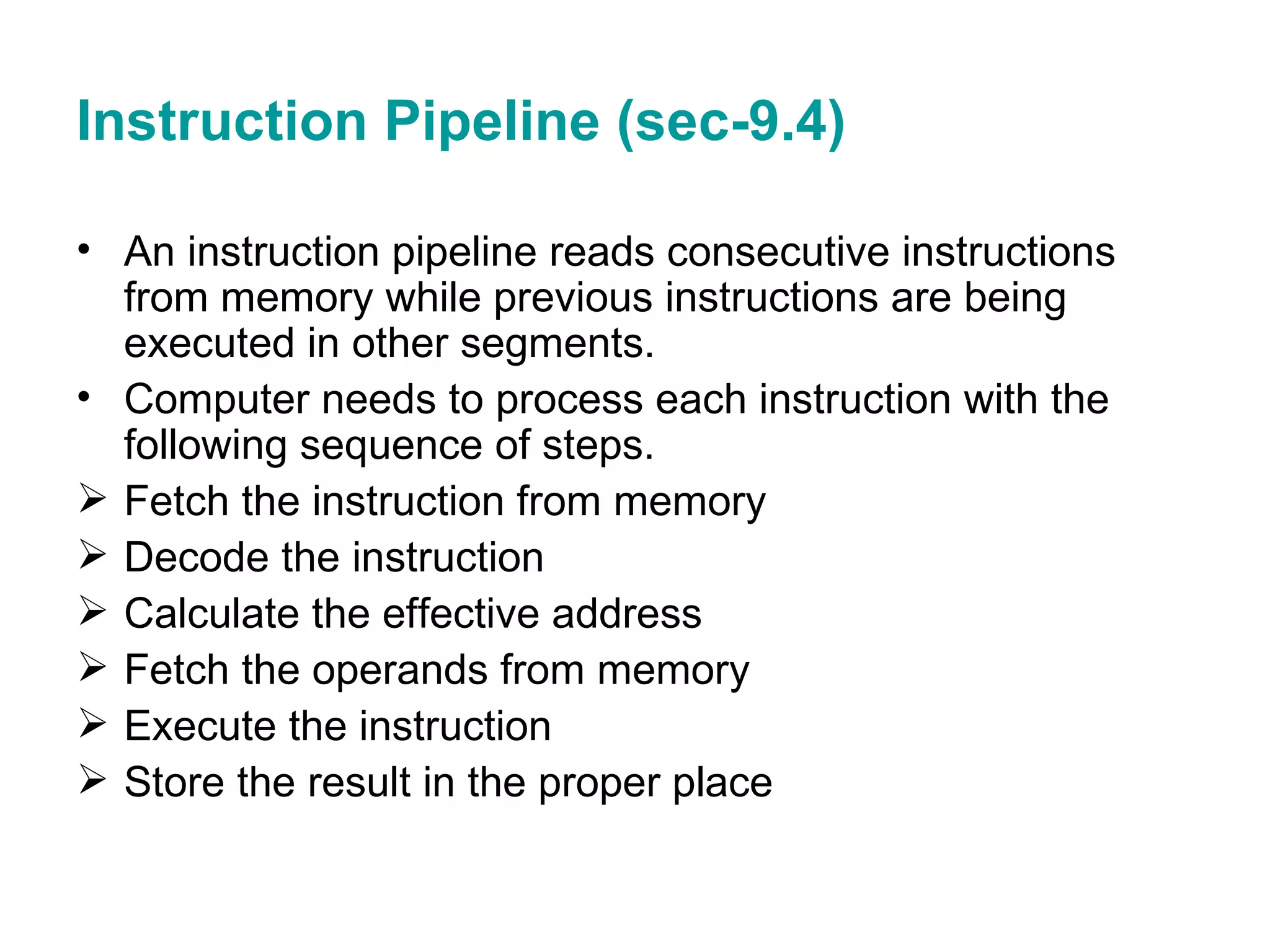 Instruction Pipeline (sec-9.4) An instruction pipeline reads consecutive instructions from memory while previous instructions are being executed in other segments. Computer needs to process each instruction with the following sequence of steps. Fetch the instruction from memory  Decode the instruction Calculate the effective address Fetch the operands from memory Execute the instruction Store the result in the proper place 