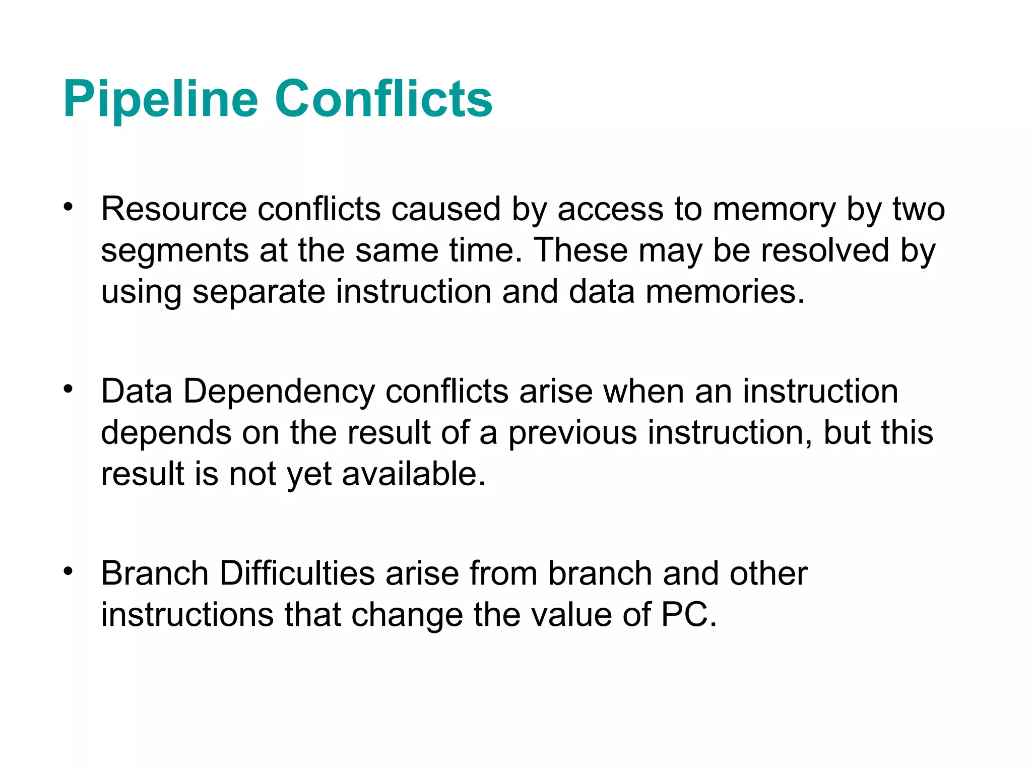 Pipeline Conflicts Resource conflicts caused by access to memory by two segments at the same time. These may be resolved by using separate instruction and data memories. Data Dependency conflicts arise when an instruction depends on the result of a previous instruction, but this result is not yet available. Branch Difficulties arise from branch and other instructions that change the value of PC. 