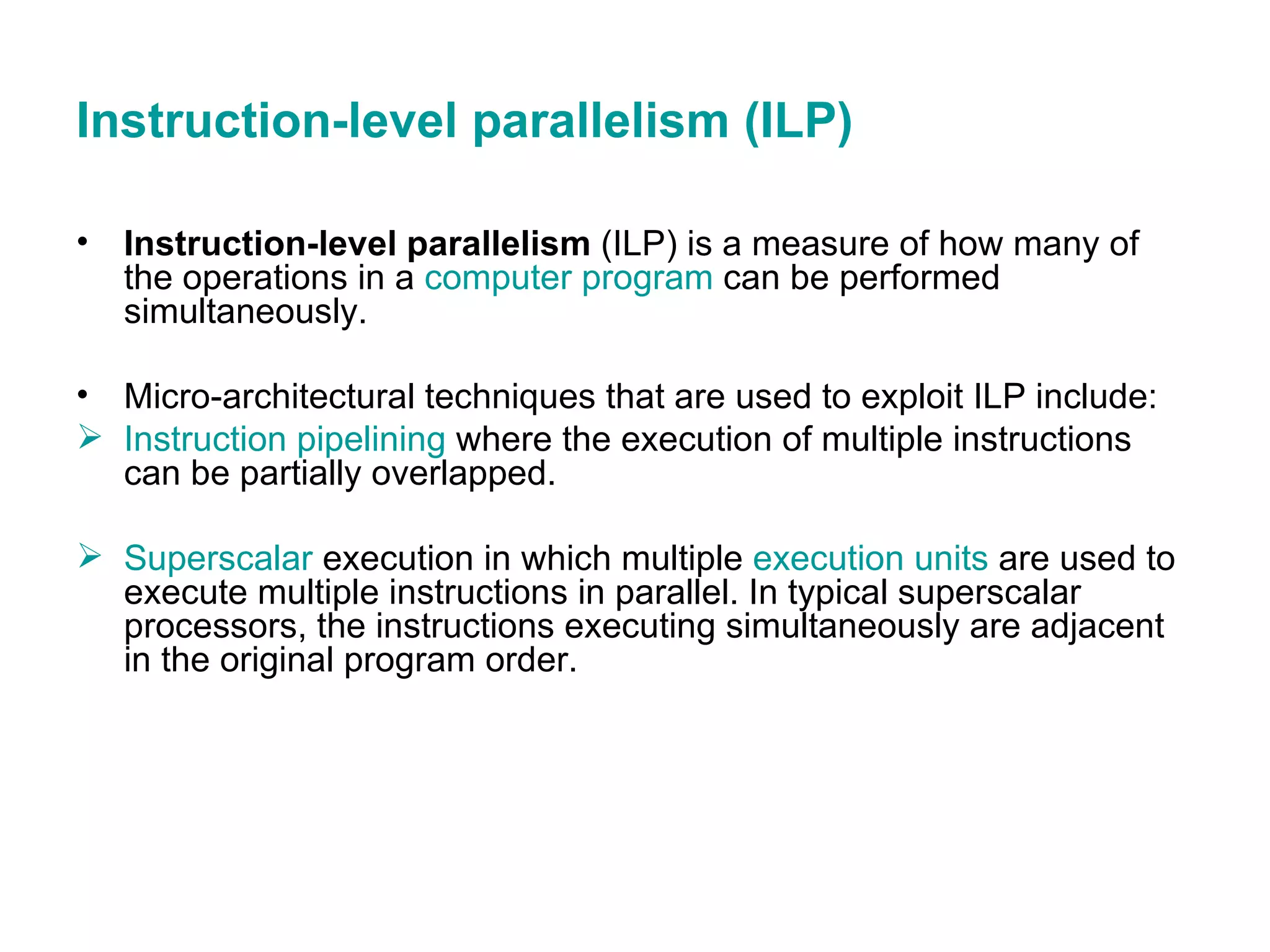 Instruction-level parallelism (ILP) Instruction-level parallelism  (ILP) is a measure of how many of the operations in a  computer program  can be performed simultaneously. Micro-architectural techniques that are used to exploit ILP include: Instruction pipelining  where the execution of multiple instructions can be partially overlapped.  Superscalar  execution in which multiple  execution units  are used to execute multiple instructions in parallel. In typical superscalar processors, the instructions executing simultaneously are adjacent in the original program order.  