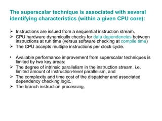The superscalar technique is associated with several identifying characteristics (within a given CPU core): Instructions are issued from a sequential instruction stream. CPU hardware dynamically checks for  data dependencies  between instructions at run time (versus software checking at  compile time )  The CPU accepts multiple instructions per clock cycle. Available performance improvement from superscalar techniques is limited by two key areas: The degree of intrinsic parallelism in the instruction stream, i.e. limited amount of instruction-level parallelism, and  The complexity and time cost of the dispatcher and associated dependency checking logic.  The branch instruction processing.  