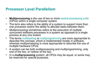Processor Level Parallelism Multiprocessing  is the use of two or more  central processing units  (CPUs) within a single computer system.  The term also refers to the ability of a system to support more than one processor and/or the ability to allocate tasks between them.  Multiprocessing  sometimes refers to the execution of multiple concurrent software processes in a system as opposed to a single process at any one instant.  The terms  multitasking  or  multiprogramming  are more appropriate to describe this concept, which is implemented mostly in software, whereas multiprocessing is more appropriate to describe the use of multiple hardware CPUs.  A system can be both multiprocessing and multiprogramming, only one of the two, or neither of the two. In a  multiprocessing  system, all CPUs may be equal, or some may be reserved for special purposes.  