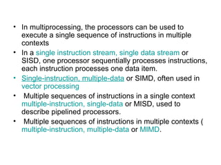 In multiprocessing, the processors can be used to execute a single sequence of instructions in multiple contexts  In a  single instruction stream, single data stream  or SISD, one processor sequentially processes instructions, each instruction processes one data item. S ingle-instruction, multiple-data  or SIMD, often used in  vector processing Multiple sequences of instructions in a single context  multiple-instruction, single-data  or MISD, used to describe pipelined processors. Multiple sequences of instructions in multiple contexts ( multiple-instruction, multiple-data  or  MIMD . 