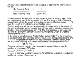 Amdahl's law states that the overall speedup of applying the improvement will be:  Old Running Time  =  1 New Running Time  (1-P)+P/S To see how this formula was derived, assume that the running time of the old computation was 1, for some unit of time. The running time of the new computation will be the length of time the unimproved fraction takes, (1 −  P ), plus the length of time the improved fraction takes.  The length of time for the improved part of the computation is the length of the improved part's former running time divided by the speedup, making the length of time of the improved part  P / S . The final speedup is computed by dividing the old running time by the new running time, which is what the above formula does. In the case of parallelization, Amdahl's law states that if  P  is the proportion of a program that can be made parallel (i.e. benefit from parallelization), and (1 −  P ) is the proportion that cannot be parallelized (remains serial), then the maximum speedup that can be achieved by using  N  processors is :  1/(1-P)+P/N. P  can be estimated by using the measured speedup  SU  on a specific number of processors  NP  using P estimated  = (1/SU – 1) / (1/NP-1). P   estimated  in this way can then be used in Amdahl's law to predict speedup for a different number of processors. 