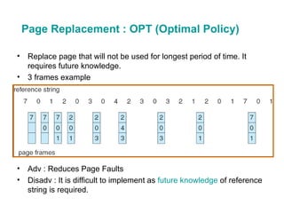 Page Replacement : OPT (Optimal Policy) Replace page that will not be used for longest period of time. It requires future knowledge. 3 frames example Adv : Reduces Page Faults Disadv : It is difficult to implement as  future knowledge  of reference string is required. 