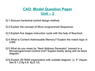 CAO  Model Question Paper Unit – 2 Q:1 Discuss hardwired control design method. Q:2 Explain the concept of Micro programmed Sequencer. Q:3 Explain five stages instruction cycle with the help of flowchart. Q:4 What is Content Addressable Memory? Explain the match logic in CAM. Q:5 What do you mean by “Next Address Generator” present in a Microprogrammed Control Unit? Explain briefly along with its block diagram. Q:6 Explain 2D RAM organization with suitable diagram. (J. P. Hayes-Sec-6.1.2,fig 6.8, fig 6.13) 