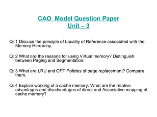 CAO  Model Question Paper Unit – 3 Q: 1 Discuss the principle of Locality of Reference associated with the Memory Hierarchy. Q: 2 What are the reasons for using Virtual memory? Distinguish between Paging and Segmentation. Q: 3 What are LRU and OPT Policies of page replacement? Compare them. Q: 4 Explain working of a cache memory. What are the relative advantages and disadvantages of direct and Associative mapping of cache memory? 