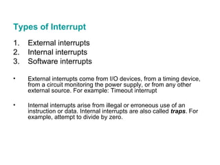 Types of Interrupt External interrupts Internal interrupts Software interrupts External interrupts come from I/O devices, from a timing device, from a circuit monitoring the power supply, or from any other external source. For example: Timeout interrupt Internal interrupts arise from illegal or erroneous use of an instruction or data. Internal interrupts are also called  traps . For example, attempt to divide by zero. 